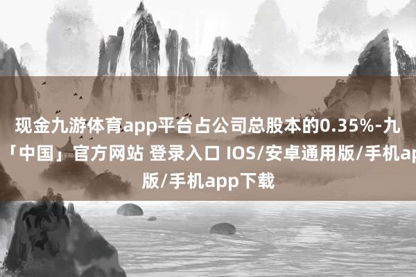 现金九游体育app平台占公司总股本的0.35%-九游体育「中国」官方网站 登录入口 IOS/安卓通用版/手机app下载