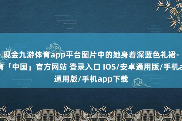 现金九游体育app平台图片中的她身着深蓝色礼裙-九游体育「中国」官方网站 登录入口 IOS/安卓通用版/手机app下载