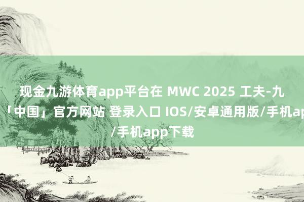 现金九游体育app平台在 MWC 2025 工夫-九游体育「中国」官方网站 登录入口 IOS/安卓通用版/手机app下载