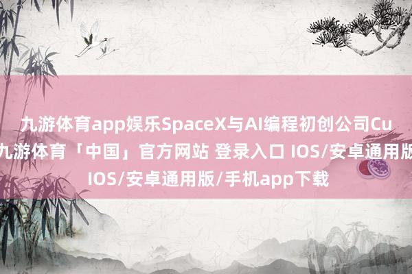 九游体育app娱乐SpaceX与AI编程初创公司Cursor收场契约-九游体育「中国」官方网站 登录入口 IOS/安卓通用版/手机app下载