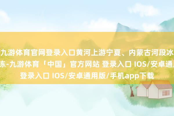 九游体育官网登录入口黄河上游宁夏、内蒙古河段冰杀人如麻缓消融化冻-九游体育「中国」官方网站 登录入口 IOS/安卓通用版/手机app下载