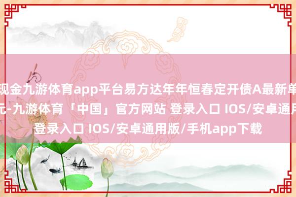 现金九游体育app平台易方达年年恒春定开债A最新单元净值为1.0153元-九游体育「中国」官方网站 登录入口 IOS/安卓通用版/手机app下载
