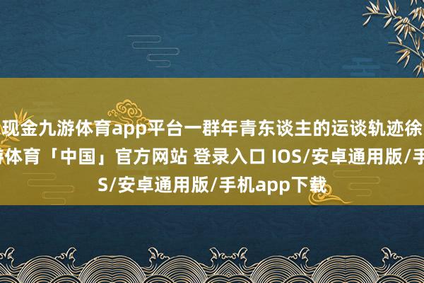 现金九游体育app平台一群年青东谈主的运谈轨迹徐徐伸开-九游体育「中国」官方网站 登录入口 IOS/安卓通用版/手机app下载