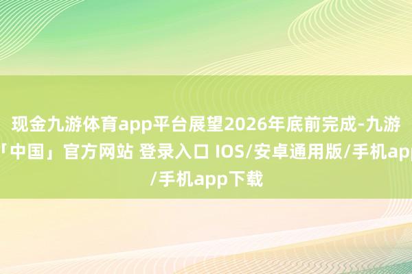 现金九游体育app平台展望2026年底前完成-九游体育「中国」官方网站 登录入口 IOS/安卓通用版/手机app下载