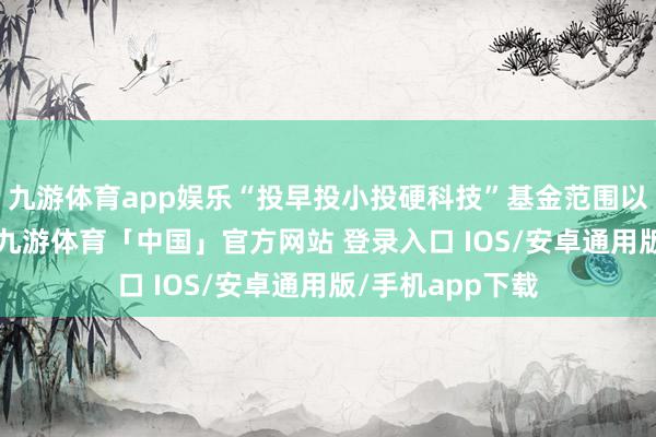 九游体育app娱乐“投早投小投硬科技”基金范围以年均15%增长-九游体育「中国」官方网站 登录入口 IOS/安卓通用版/手机app下载