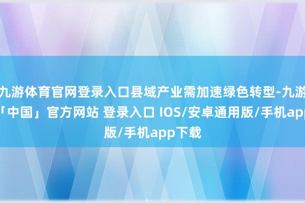 九游体育官网登录入口县域产业需加速绿色转型-九游体育「中国」官方网站 登录入口 IOS/安卓通用版/手机app下载