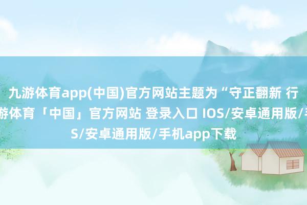九游体育app(中国)官方网站主题为“守正翻新 行稳致远”-九游体育「中国」官方网站 登录入口 IOS/安卓通用版/手机app下载