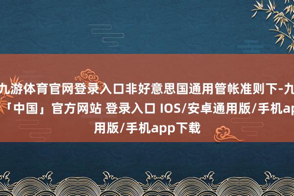 九游体育官网登录入口非好意思国通用管帐准则下-九游体育「中国」官方网站 登录入口 IOS/安卓通用版/手机app下载