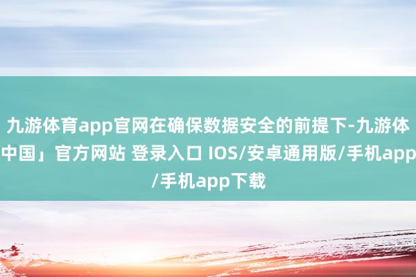 九游体育app官网在确保数据安全的前提下-九游体育「中国」官方网站 登录入口 IOS/安卓通用版/手机app下载