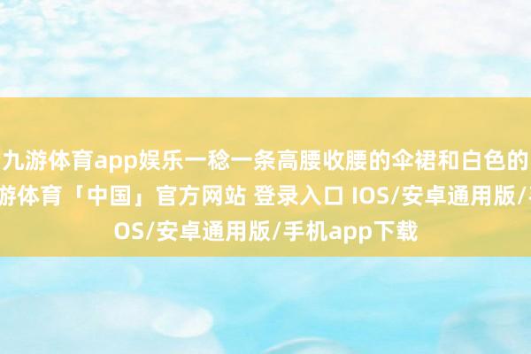 九游体育app娱乐一稔一条高腰收腰的伞裙和白色的诚实短袖-九游体育「中国」官方网站 登录入口 IOS/安卓通用版/手机app下载