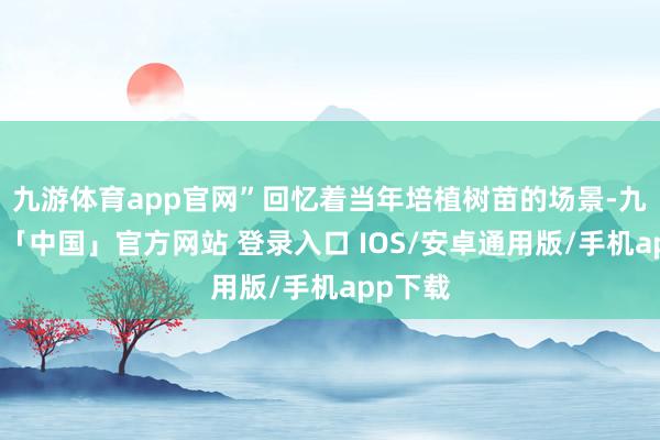 九游体育app官网”回忆着当年培植树苗的场景-九游体育「中国」官方网站 登录入口 IOS/安卓通用版/手机app下载
