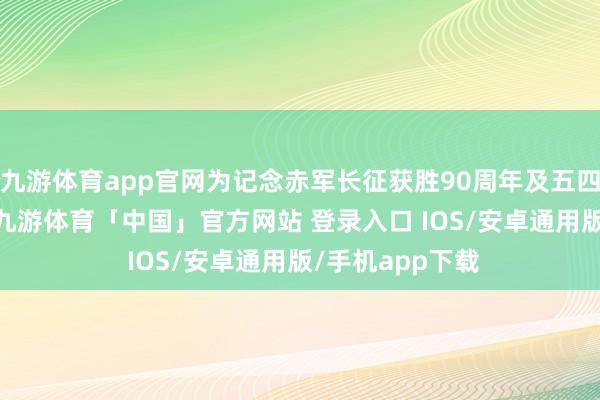 九游体育app官网为记念赤军长征获胜90周年及五四畅通107周年-九游体育「中国」官方网站 登录入口 IOS/安卓通用版/手机app下载