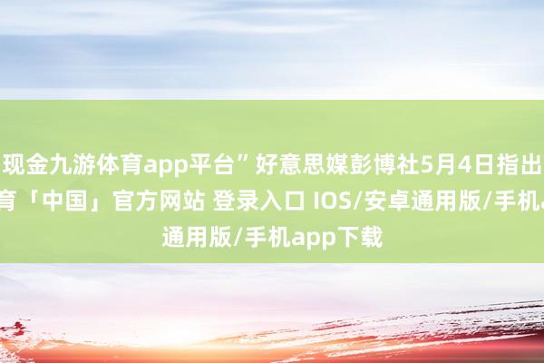 现金九游体育app平台”好意思媒彭博社5月4日指出-九游体育「中国」官方网站 登录入口 IOS/安卓通用版/手机app下载