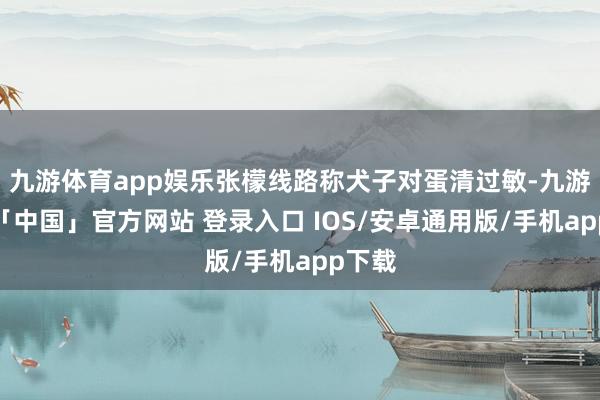 九游体育app娱乐张檬线路称犬子对蛋清过敏-九游体育「中国」官方网站 登录入口 IOS/安卓通用版/手机app下载