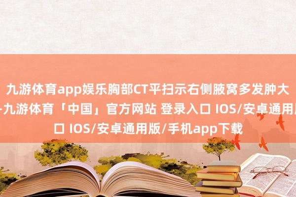 九游体育app娱乐胸部CT平扫示右侧腋窝多发肿大淋迎阿（红箭）-九游体育「中国」官方网站 登录入口 IOS/安卓通用版/手机app下载