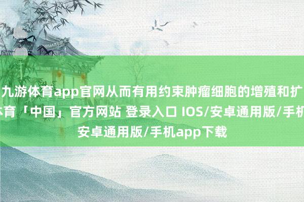 九游体育app官网从而有用约束肿瘤细胞的增殖和扩散-九游体育「中国」官方网站 登录入口 IOS/安卓通用版/手机app下载