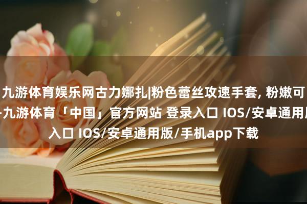 九游体育娱乐网古力娜扎|粉色蕾丝攻速手套, 粉嫩可儿 , 甜到犯规了-九游体育「中国」官方网站 登录入口 IOS/安卓通用版/手机app下载