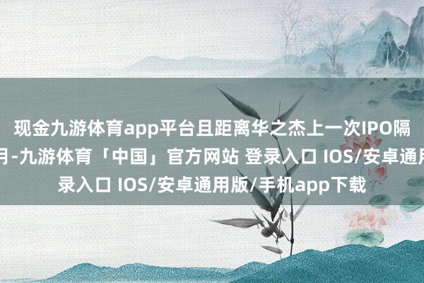 现金九游体育app平台且距离华之杰上一次IPO隔绝注册仅畴昔4个月-九游体育「中国」官方网站 登录入口 IOS/安卓通用版/手机app下载