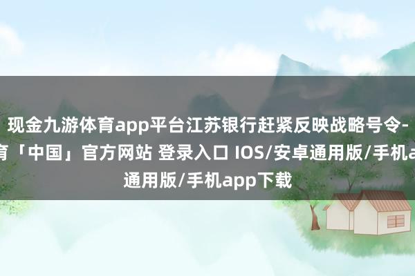 现金九游体育app平台江苏银行赶紧反映战略号令-九游体育「中国」官方网站 登录入口 IOS/安卓通用版/手机app下载
