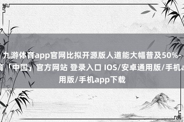 九游体育app官网比拟开源版人道能大幅普及50%-九游体育「中国」官方网站 登录入口 IOS/安卓通用版/手机app下载
