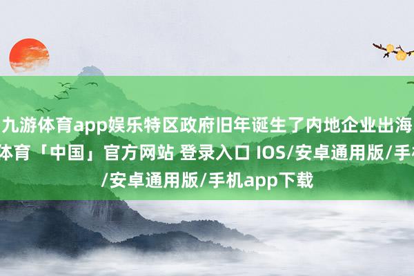 九游体育app娱乐特区政府旧年诞生了内地企业出海专班-九游体育「中国」官方网站 登录入口 IOS/安卓通用版/手机app下载