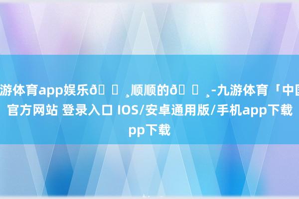 九游体育app娱乐🌸顺顺的🌸-九游体育「中国」官方网站 登录入口 IOS/安卓通用版/手机app下载