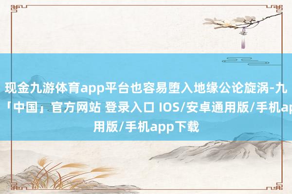 现金九游体育app平台也容易堕入地缘公论旋涡-九游体育「中国」官方网站 登录入口 IOS/安卓通用版/手机app下载