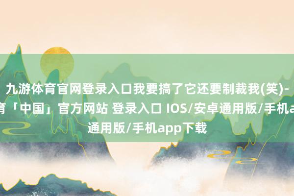 九游体育官网登录入口我要搞了它还要制裁我(笑)-九游体育「中国」官方网站 登录入口 IOS/安卓通用版/手机app下载