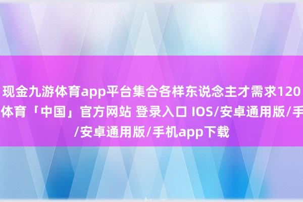 现金九游体育app平台集合各样东说念主才需求1200余个-九游体育「中国」官方网站 登录入口 IOS/安卓通用版/手机app下载