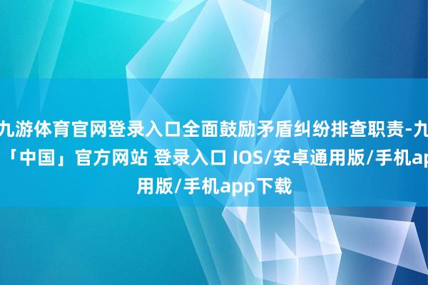 九游体育官网登录入口全面鼓励矛盾纠纷排查职责-九游体育「中国」官方网站 登录入口 IOS/安卓通用版/手机app下载