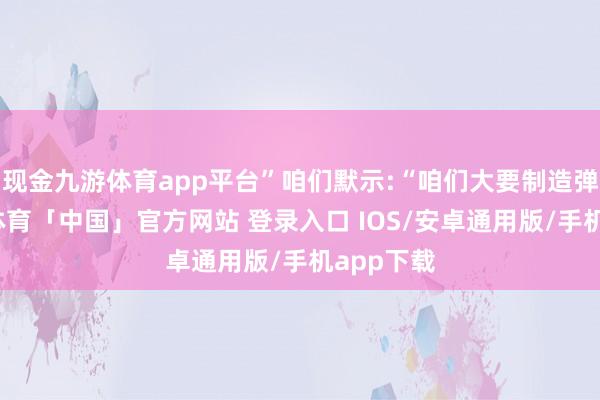 现金九游体育app平台”咱们默示:“咱们大要制造弹药-九游体育「中国」官方网站 登录入口 IOS/安卓通用版/手机app下载