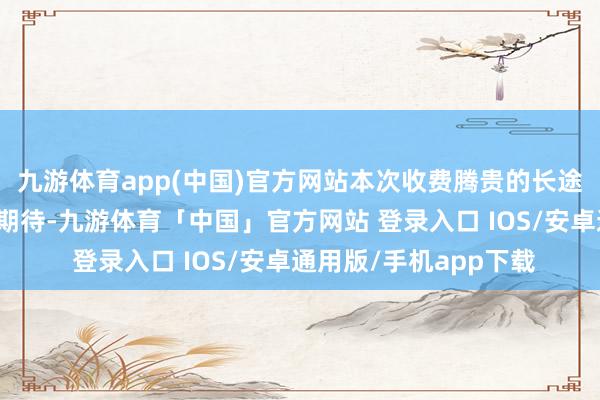 九游体育app(中国)官方网站本次收费腾贵的长途片不及以平静他们的期待-九游体育「中国」官方网站 登录入口 IOS/安卓通用版/手机app下载
