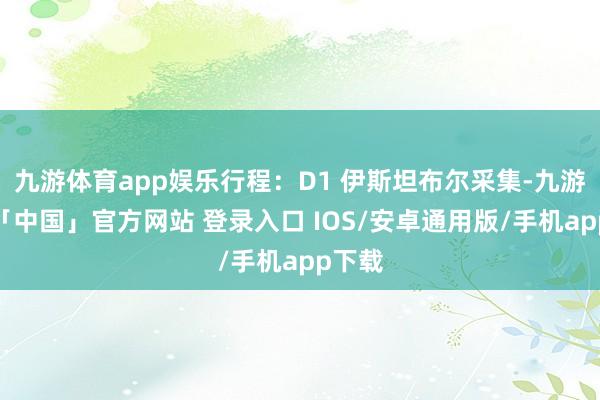 九游体育app娱乐行程：D1 伊斯坦布尔采集-九游体育「中国」官方网站 登录入口 IOS/安卓通用版/手机app下载