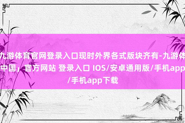 九游体育官网登录入口现时外界各式版块齐有-九游体育「中国」官方网站 登录入口 IOS/安卓通用版/手机app下载