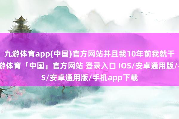 九游体育app(中国)官方网站并且我10年前我就干这个行业-九游体育「中国」官方网站 登录入口 IOS/安卓通用版/手机app下载