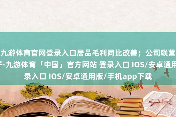 九游体育官网登录入口居品毛利同比改善；公司联营企业权术功绩向好-九游体育「中国」官方网站 登录入口 IOS/安卓通用版/手机app下载
