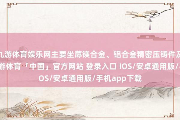 九游体育娱乐网主要坐蓐镁合金、铝合金精密压铸件及配套模具-九游体育「中国」官方网站 登录入口 IOS/安卓通用版/手机app下载