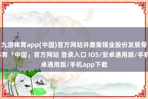 九游体育app(中国)官方网站并麇集锡业股份发展骨子-九游体育「中国」官方网站 登录入口 IOS/安卓通用版/手机app下载
