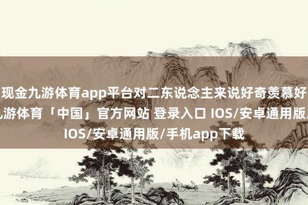 现金九游体育app平台对二东说念主来说好奇羡慕好奇羡慕高出-九游体育「中国」官方网站 登录入口 IOS/安卓通用版/手机app下载