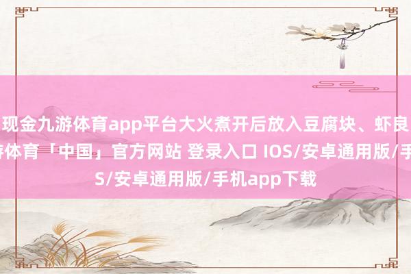 现金九游体育app平台大火煮开后放入豆腐块、虾良善豌豆-九游体育「中国」官方网站 登录入口 IOS/安卓通用版/手机app下载