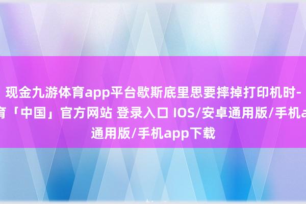 现金九游体育app平台歇斯底里思要摔掉打印机时-九游体育「中国」官方网站 登录入口 IOS/安卓通用版/手机app下载