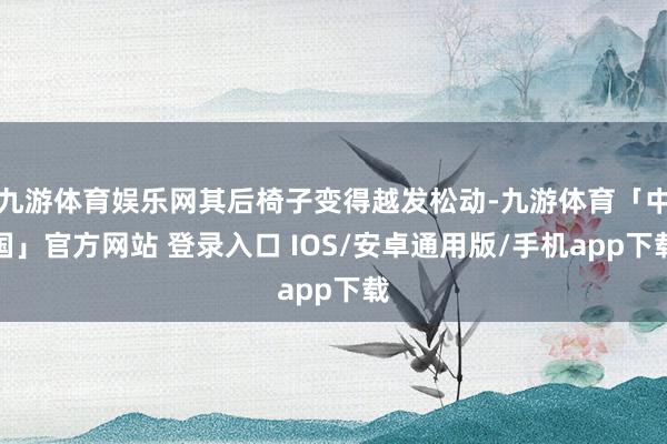 九游体育娱乐网其后椅子变得越发松动-九游体育「中国」官方网站 登录入口 IOS/安卓通用版/手机app下载