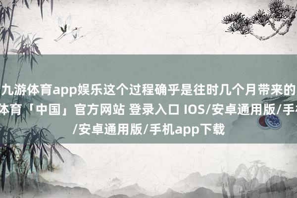 九游体育app娱乐这个过程确乎是往时几个月带来的变化-九游体育「中国」官方网站 登录入口 IOS/安卓通用版/手机app下载