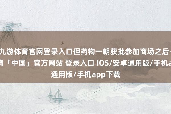 九游体育官网登录入口但药物一朝获批参加商场之后-九游体育「中国」官方网站 登录入口 IOS/安卓通用版/手机app下载