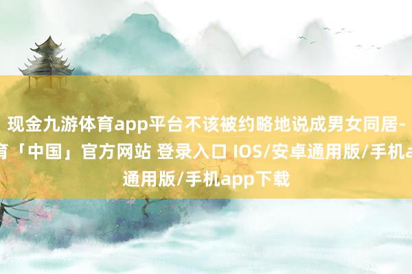 现金九游体育app平台不该被约略地说成男女同居-九游体育「中国」官方网站 登录入口 IOS/安卓通用版/手机app下载