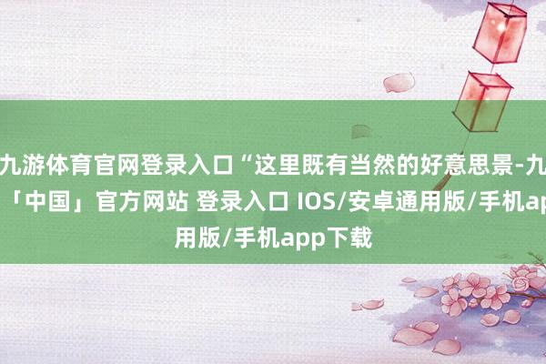 九游体育官网登录入口“这里既有当然的好意思景-九游体育「中国」官方网站 登录入口 IOS/安卓通用版/手机app下载