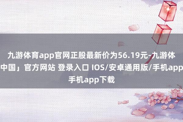 九游体育app官网正股最新价为56.19元-九游体育「中国」官方网站 登录入口 IOS/安卓通用版/手机app下载