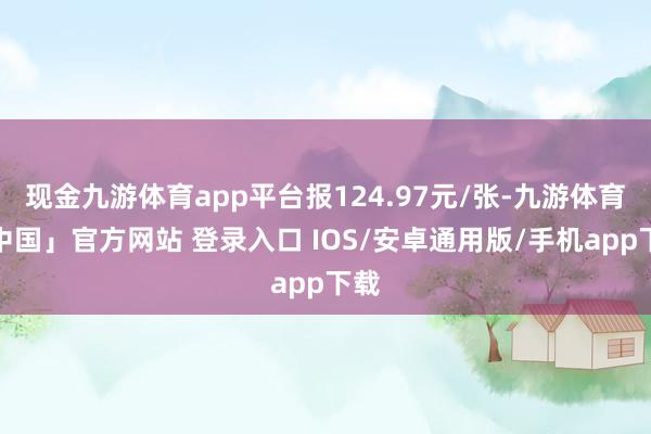 现金九游体育app平台报124.97元/张-九游体育「中国」官方网站 登录入口 IOS/安卓通用版/手机app下载