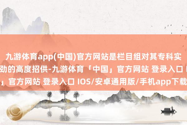 九游体育app(中国)官方网站是栏目组对其专科实力、公益初心与发展后劲的高度招供-九游体育「中国」官方网站 登录入口 IOS/安卓通用版/手机app下载