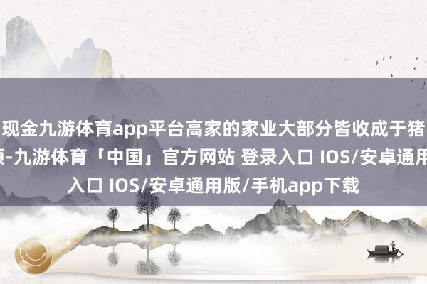 现金九游体育app平台高家的家业大部分皆收成于猪八戒的致力于劳顿-九游体育「中国」官方网站 登录入口 IOS/安卓通用版/手机app下载